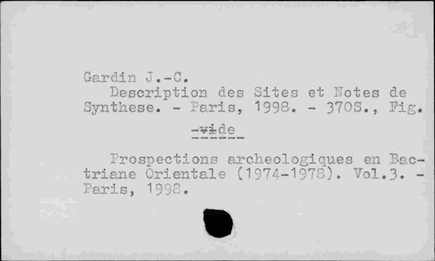 ﻿Gardin J.-C.
Description des Sites et Dotes de Synthese. - Paris, 1998. - 370S., Pig.
-vide
Prospections archéologiques en Bac-triane Orientale (1974-1978). Vol.3. -Paris, 1998.